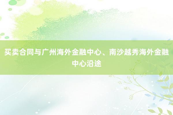 买卖合同与广州海外金融中心、南沙越秀海外金融中心沿途