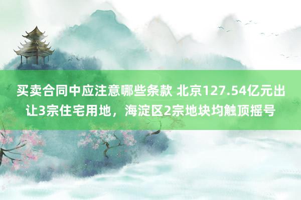 买卖合同中应注意哪些条款 北京127.54亿元出让3宗住宅用地，海淀区2宗地块均触顶摇号