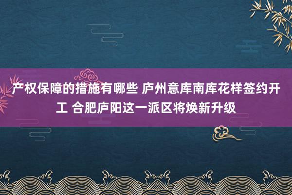 产权保障的措施有哪些 庐州意库南库花样签约开工 合肥庐阳这一派区将焕新升级