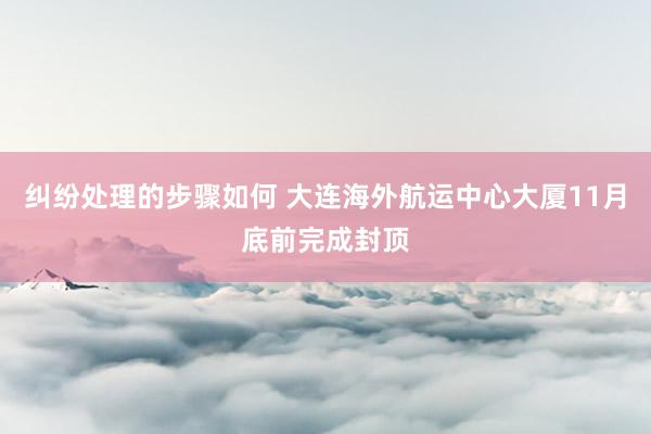 纠纷处理的步骤如何 大连海外航运中心大厦11月底前完成封顶