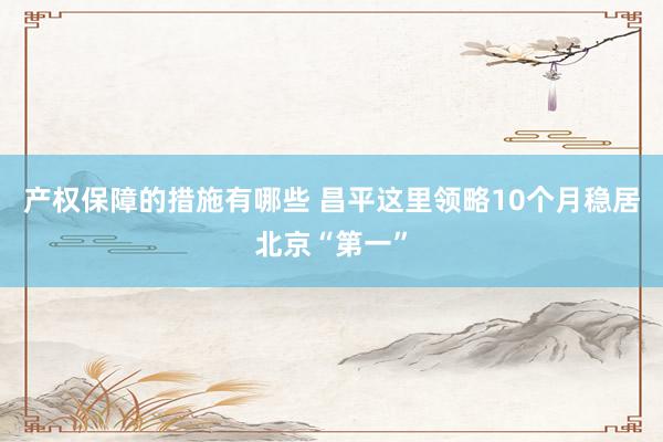 产权保障的措施有哪些 昌平这里领略10个月稳居北京“第一”