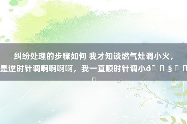 纠纷处理的步骤如何 我才知谈燃气灶调小火，是逆时针调啊啊啊啊，我一直顺时针调小😧 ​​