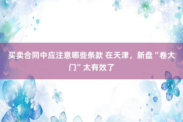 买卖合同中应注意哪些条款 在天津，新盘“卷大门”太有效了