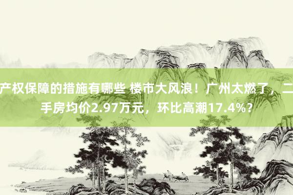 产权保障的措施有哪些 楼市大风浪！广州太燃了，二手房均价2.97万元，环比高潮17.4%？