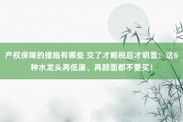 产权保障的措施有哪些 交了才略税后才明显：这6种水龙头再低廉、再颜面都不要买！