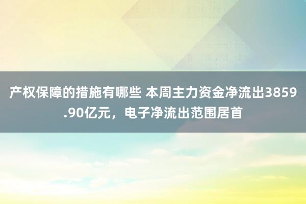 产权保障的措施有哪些 本周主力资金净流出3859.90亿元，电子净流出范围居首