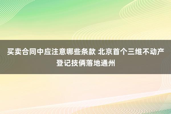 买卖合同中应注意哪些条款 北京首个三维不动产登记技俩落地通州