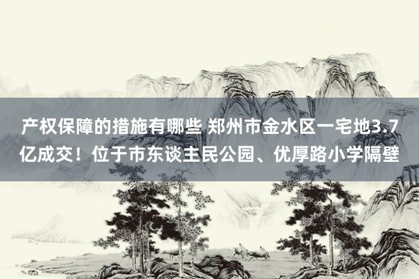 产权保障的措施有哪些 郑州市金水区一宅地3.7亿成交！位于市东谈主民公园、优厚路小学隔壁