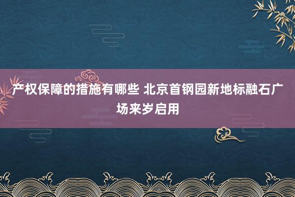 产权保障的措施有哪些 北京首钢园新地标融石广场来岁启用