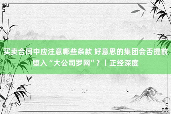 买卖合同中应注意哪些条款 好意思的集团会否提前堕入“大公司罗网”? 丨正经深度