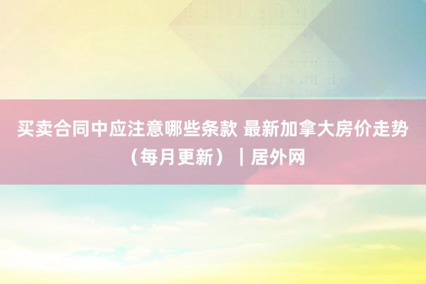 买卖合同中应注意哪些条款 最新加拿大房价走势（每月更新）｜居外网