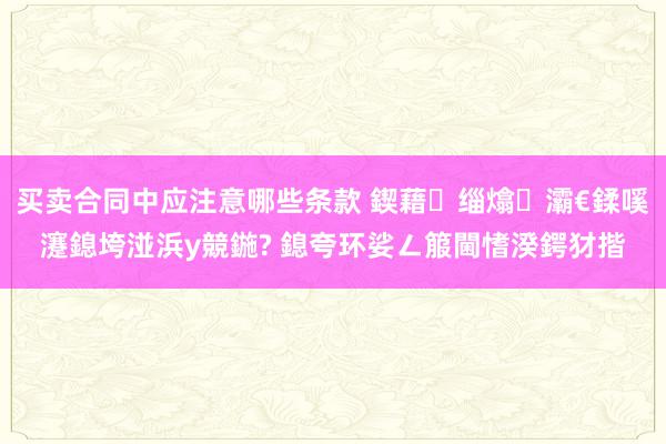 买卖合同中应注意哪些条款 鍥藉缁熻灞€鍒嗘瀽鎴垮湴浜у競鍦? 鎴夸环娑ㄥ箙閫愭湀鍔犲揩