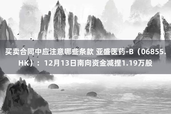 买卖合同中应注意哪些条款 亚盛医药-B（06855.HK）：12月13日南向资金减捏1.19万股