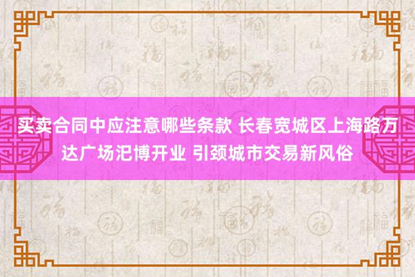 买卖合同中应注意哪些条款 长春宽城区上海路万达广场汜博开业 引颈城市交易新风俗