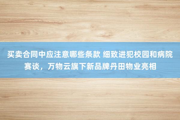 买卖合同中应注意哪些条款 细致进犯校园和病院赛谈，万物云旗下新品牌丹田物业亮相