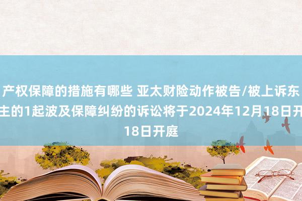 产权保障的措施有哪些 亚太财险动作被告/被上诉东谈主的1起波及保障纠纷的诉讼将于2024年12月18