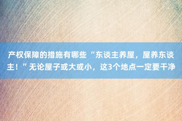 产权保障的措施有哪些 “东谈主养屋，屋养东谈主！”无论屋子或大或小，这3个地点一定要干净