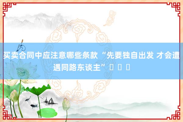 买卖合同中应注意哪些条款 “先要独自出发 才会遭遇同路东谈主” ​​​