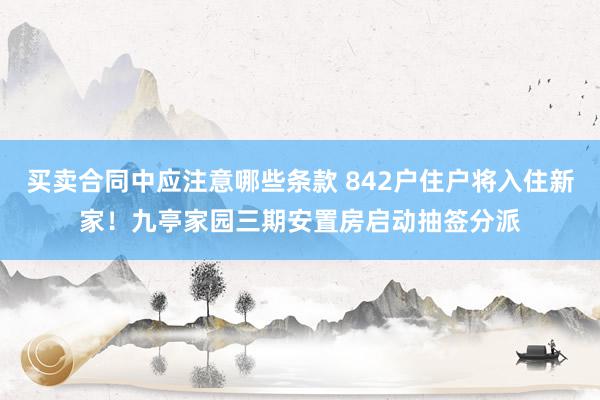 买卖合同中应注意哪些条款 842户住户将入住新家！九亭家园三期安置房启动抽签分派