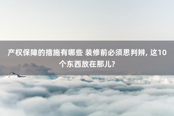 产权保障的措施有哪些 装修前必须思判辨, 这10个东西放在那儿?