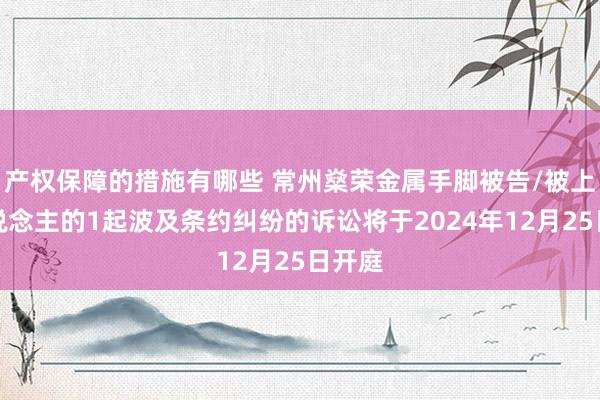 产权保障的措施有哪些 常州燊荣金属手脚被告/被上诉东说念主的1起波及条约纠纷的诉讼将于2024年12