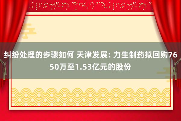 纠纷处理的步骤如何 天津发展: 力生制药拟回购7650万至1.53亿元的股份