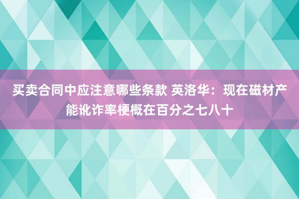 买卖合同中应注意哪些条款 英洛华：现在磁材产能讹诈率梗概在百分之七八十