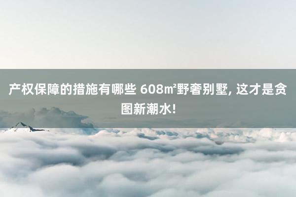 产权保障的措施有哪些 608㎡野奢别墅, 这才是贪图新潮水!