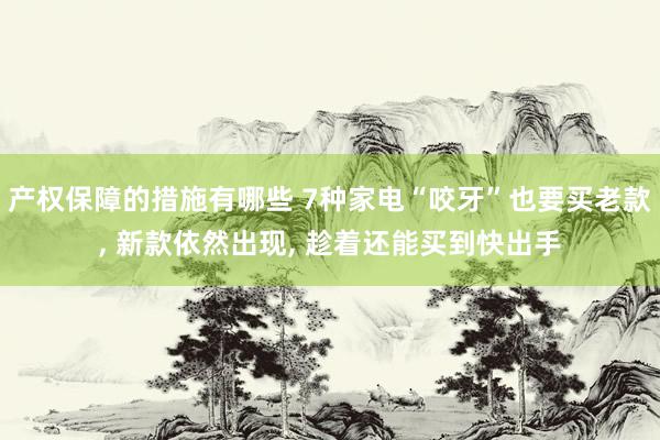 产权保障的措施有哪些 7种家电“咬牙”也要买老款, 新款依然出现, 趁着还能买到快出手