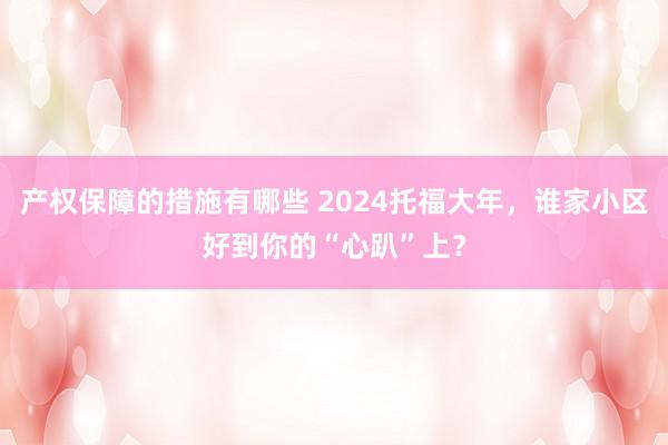 产权保障的措施有哪些 2024托福大年，谁家小区好到你的“心趴”上？