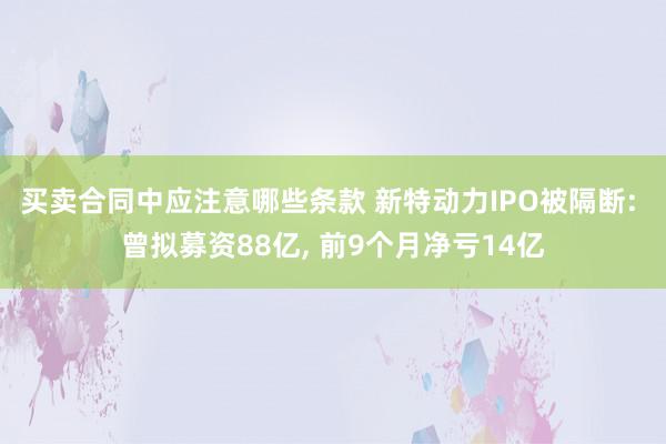 买卖合同中应注意哪些条款 新特动力IPO被隔断: 曾拟募资88亿, 前9个月净亏14亿