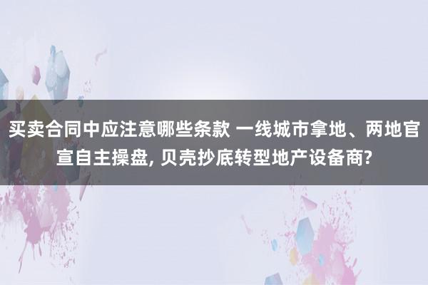 买卖合同中应注意哪些条款 一线城市拿地、两地官宣自主操盘, 贝壳抄底转型地产设备商?