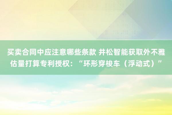 买卖合同中应注意哪些条款 井松智能获取外不雅估量打算专利授权：“环形穿梭车（浮动式）”