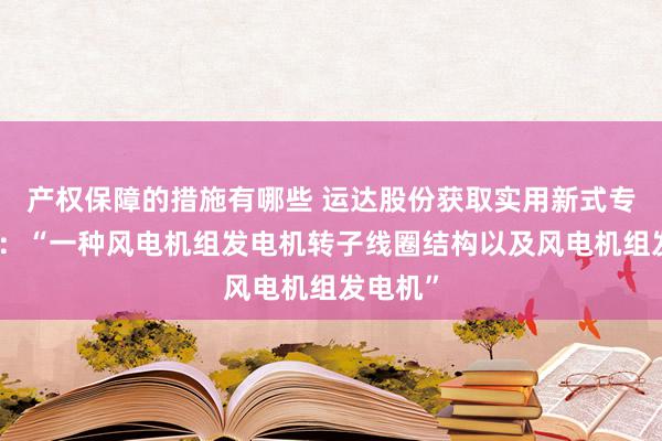 产权保障的措施有哪些 运达股份获取实用新式专利授权：“一种风电机组发电机转子线圈结构以及风电机组发电机”