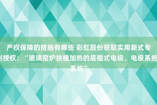 产权保障的措施有哪些 彩虹股份获取实用新式专利授权：“玻璃窑炉扶植加热的底插式电极、电极系统”