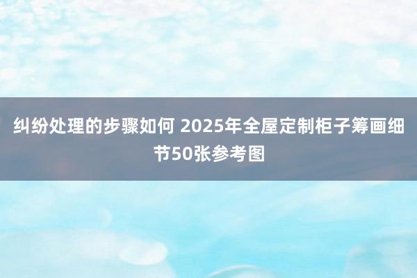 纠纷处理的步骤如何 2025年全屋定制柜子筹画细节50张参考图