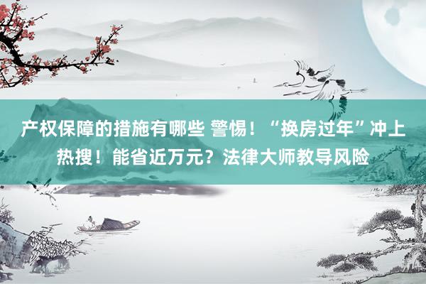 产权保障的措施有哪些 警惕！“换房过年”冲上热搜！能省近万元？法律大师教导风险