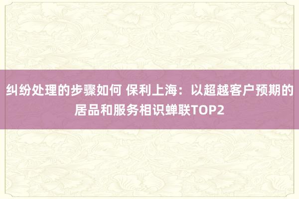 纠纷处理的步骤如何 保利上海：以超越客户预期的居品和服务相识蝉联TOP2