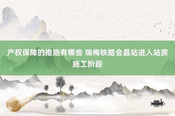 产权保障的措施有哪些 瑞梅铁路会昌站进入站房施工阶段