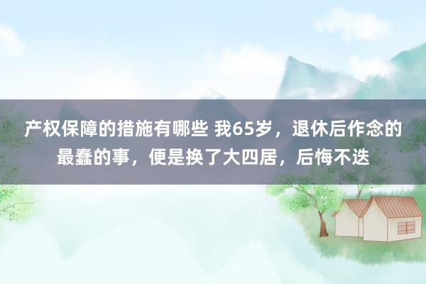 产权保障的措施有哪些 我65岁，退休后作念的最蠢的事，便是换了大四居，后悔不迭