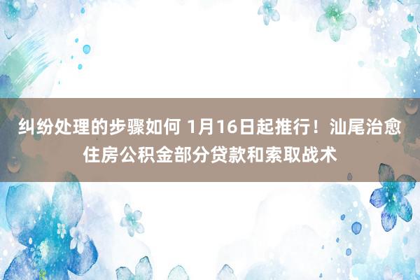 纠纷处理的步骤如何 1月16日起推行！汕尾治愈住房公积金部分贷款和索取战术