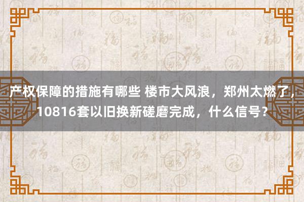 产权保障的措施有哪些 楼市大风浪，郑州太燃了，10816套以旧换新磋磨完成，什么信号？