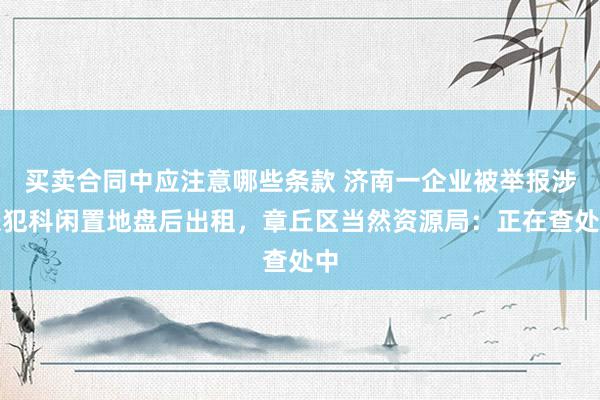 买卖合同中应注意哪些条款 济南一企业被举报涉嫌犯科闲置地盘后出租，章丘区当然资源局：正在查处中