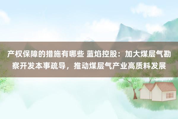 产权保障的措施有哪些 蓝焰控股：加大煤层气勘察开发本事疏导，推动煤层气产业高质料发展