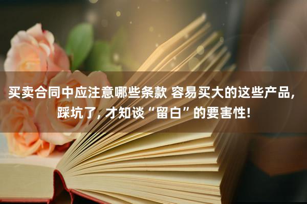 买卖合同中应注意哪些条款 容易买大的这些产品, 踩坑了, 才知谈“留白”的要害性!