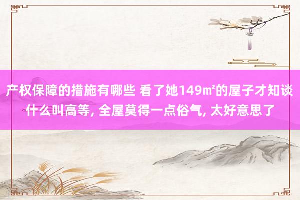 产权保障的措施有哪些 看了她149㎡的屋子才知谈什么叫高等, 全屋莫得一点俗气, 太好意思了