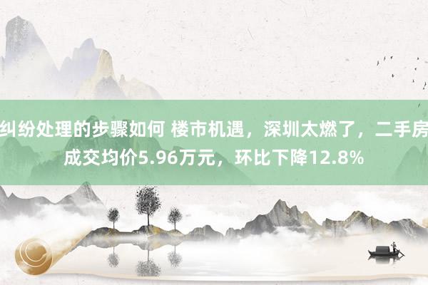 纠纷处理的步骤如何 楼市机遇，深圳太燃了，二手房成交均价5.96万元，环比下降12.8%