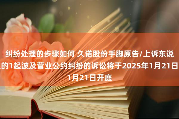 纠纷处理的步骤如何 久诺股份手脚原告/上诉东说念主的1起波及营业公约纠纷的诉讼将于2025年1月21日开庭