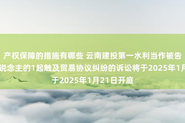 产权保障的措施有哪些 云南建投第一水利当作被告/被上诉东说念主的1起触及贸易协议纠纷的诉讼将于2025年1月21日开庭