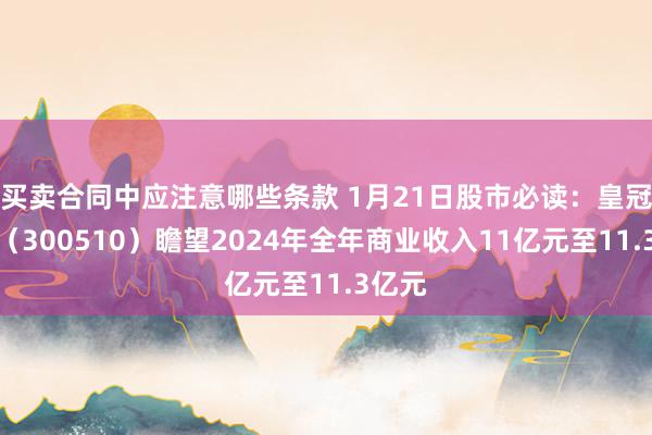 买卖合同中应注意哪些条款 1月21日股市必读：皇冠股份（300510）瞻望2024年全年商业收入11亿元至11.3亿元